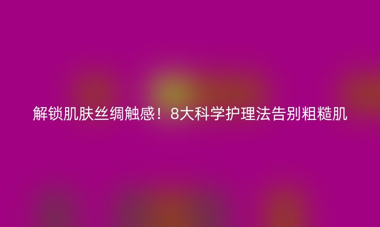 解锁肌肤丝绸触感！8大科学护理法告别粗糙肌