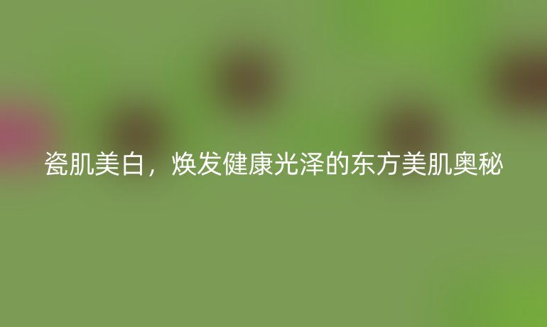 瓷肌美白，焕发健康光泽的东方美肌奥秘