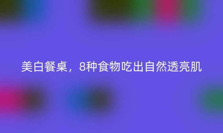 美白餐桌，8种食物吃出自然透亮肌