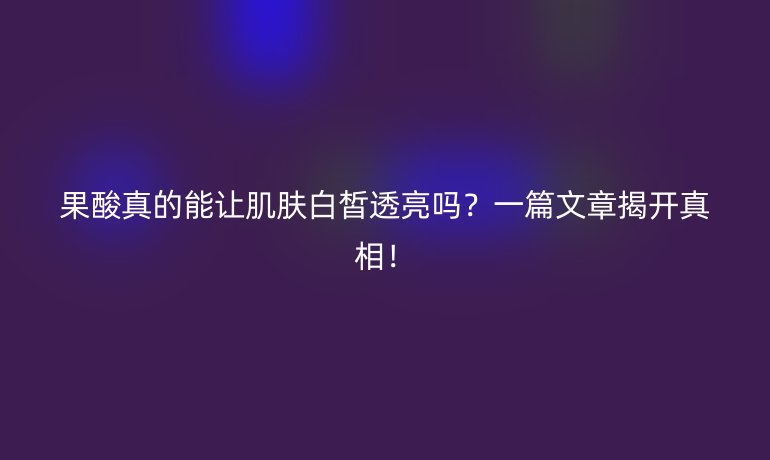 果酸真的能让肌肤白皙透亮吗?一篇文章揭开真相!