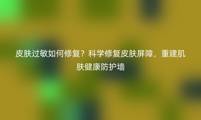 皮肤过敏如何修复？科学修复皮肤屏障，重建肌肤健康防护墙