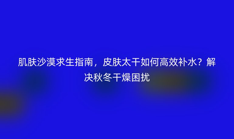 肌肤沙漠求生指南，皮肤太干如何高效补水？解决秋冬干燥困扰