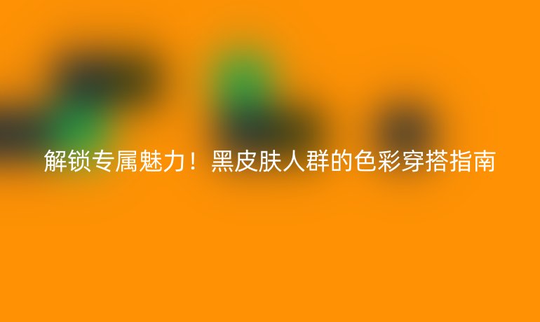 解锁专属魅力！黑皮肤人群的色彩穿搭指南