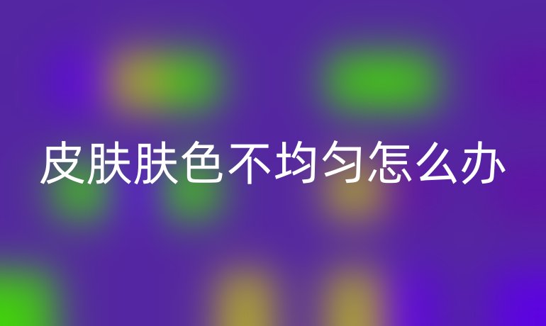 皮肤肤色不均匀怎么办