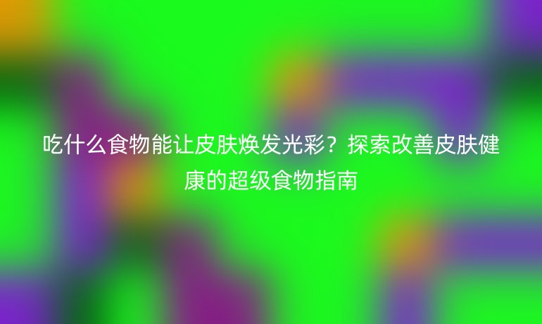 吃什么食物能让皮肤焕发光彩？探索改善皮肤健康的超级食物指南