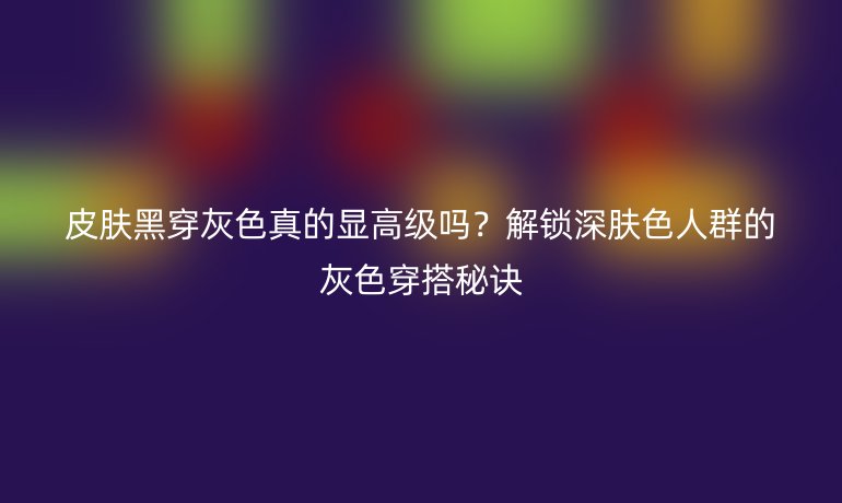 皮肤黑穿灰色真的显高级吗？解锁深肤色人群的灰色穿搭秘诀
