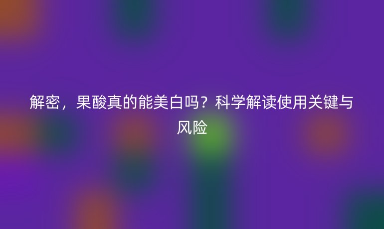 解密，果酸真的能美白吗？科学解读使用关键与风险