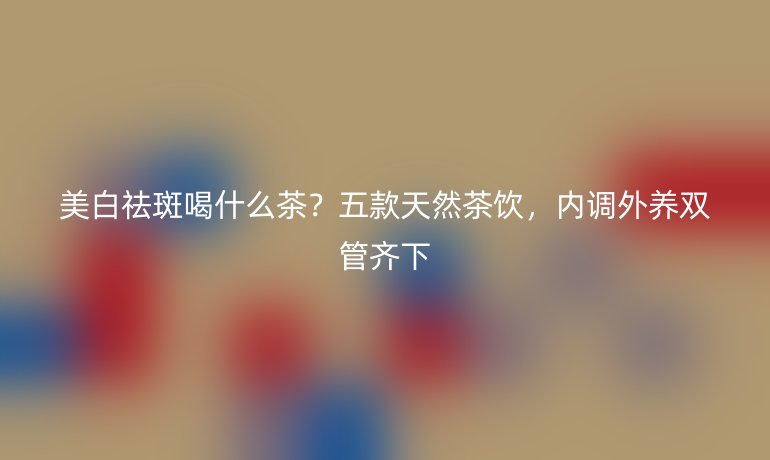 美白祛斑喝什么茶？五款天然茶饮，内调外养双管齐下