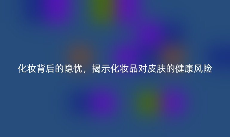 化妆背后的隐忧，揭示化妆品对皮肤的健康风险