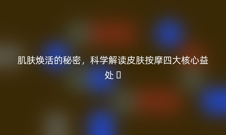 肌肤焕活的秘密,科学解读皮肤按摩四大核心益处 ✨
