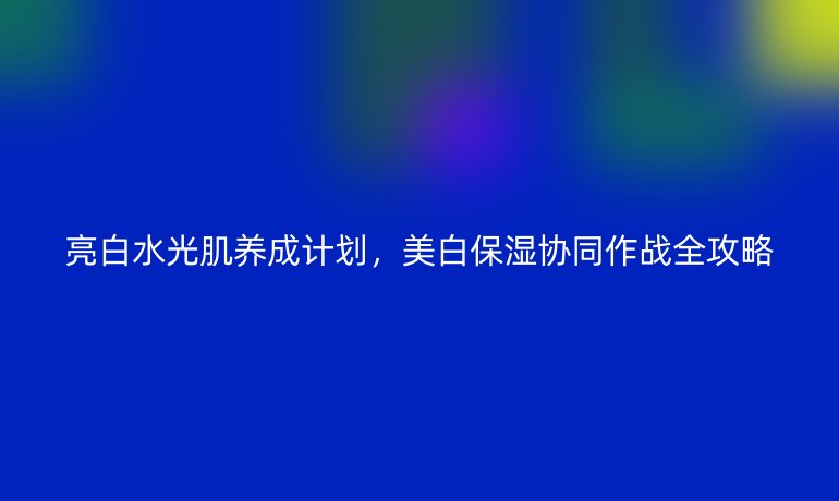 亮白水光肌养成计划,美白保湿协同作战全攻略