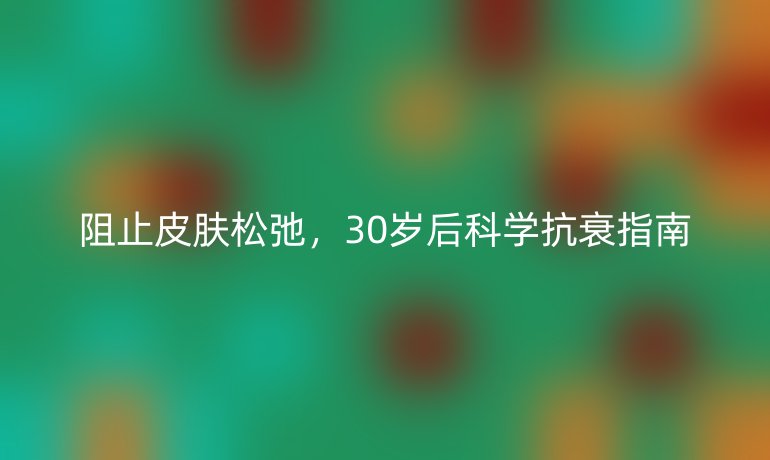 阻止皮肤松弛，30岁后科学抗衰指南