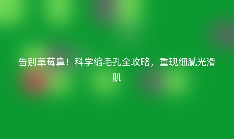 告别草莓鼻！科学缩毛孔全攻略，重现细腻光滑肌