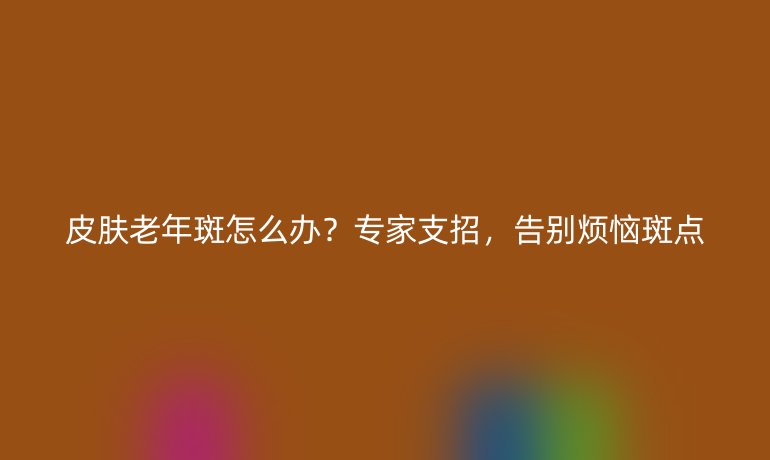 皮肤老年斑怎么办？专家支招，告别烦恼斑点