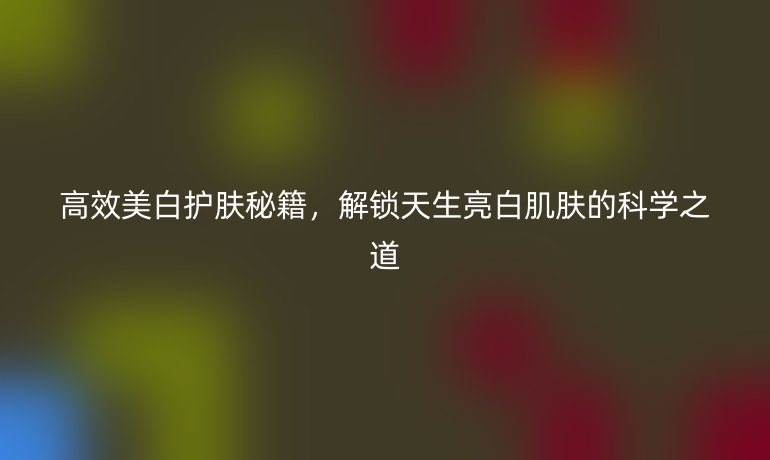 高效美白护肤秘籍，解锁天生亮白肌肤的科学之道