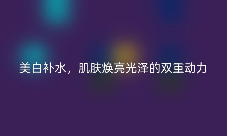 美白补水，肌肤焕亮光泽的双重动力