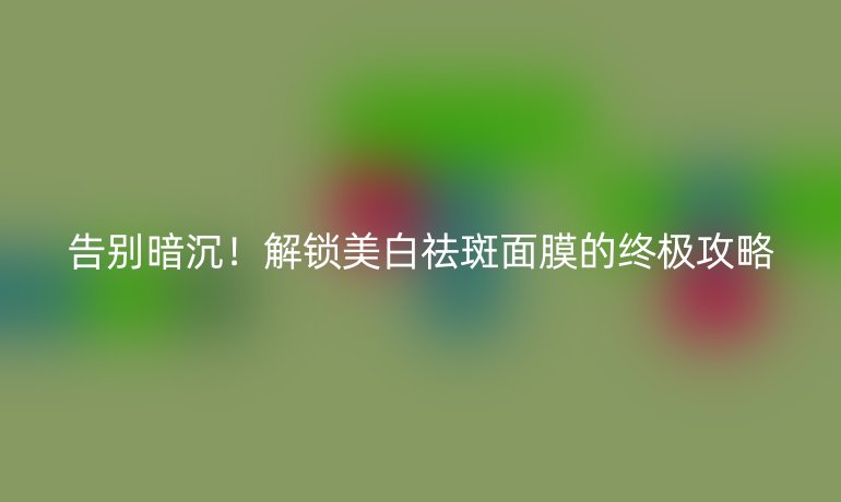 告别暗沉！解锁美白祛斑面膜的终极攻略