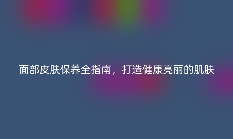 面部皮肤保养全指南，打造健康亮丽的肌肤