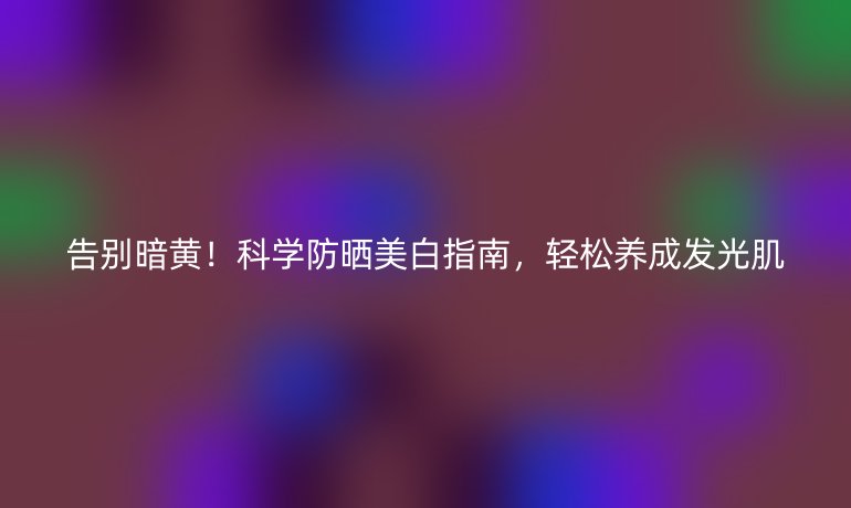告别暗黄!科学防晒美白指南,轻松养成发光肌