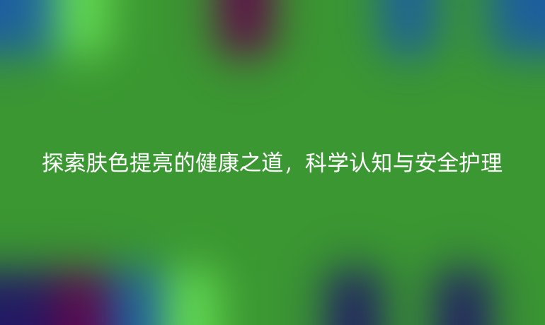 探索肤色提亮的健康之道，科学认知与安全护理