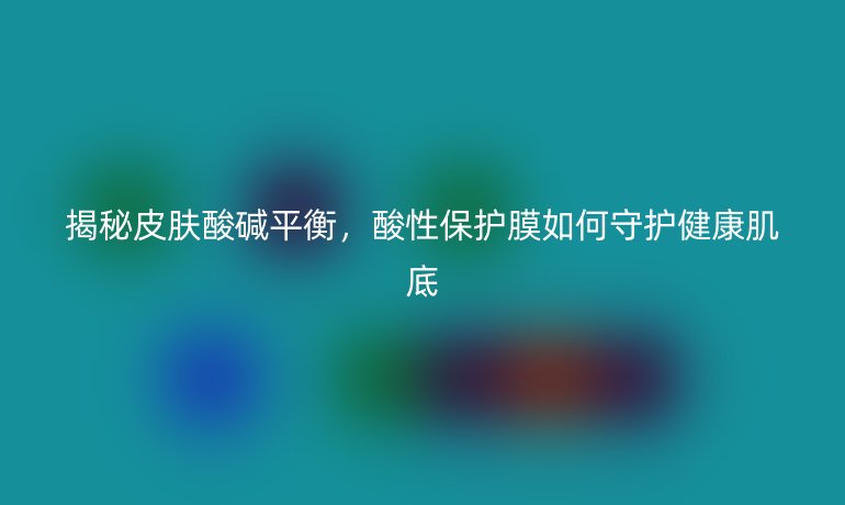 揭秘皮肤酸碱平衡，酸性保护膜如何守护健康肌底