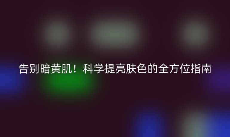 告别暗黄肌！科学提亮肤色的全方位指南