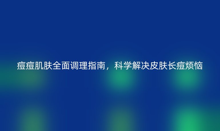 痘痘肌肤全面调理指南，科学解决皮肤长痘烦恼