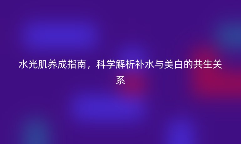 水光肌养成指南，科学解析补水与美白的共生关系