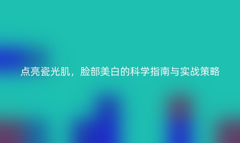 点亮瓷光肌，脸部美白的科学指南与实战策略