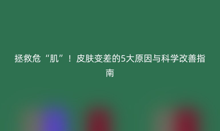 拯救危“肌”！皮肤变差的5大原因与科学改善指南