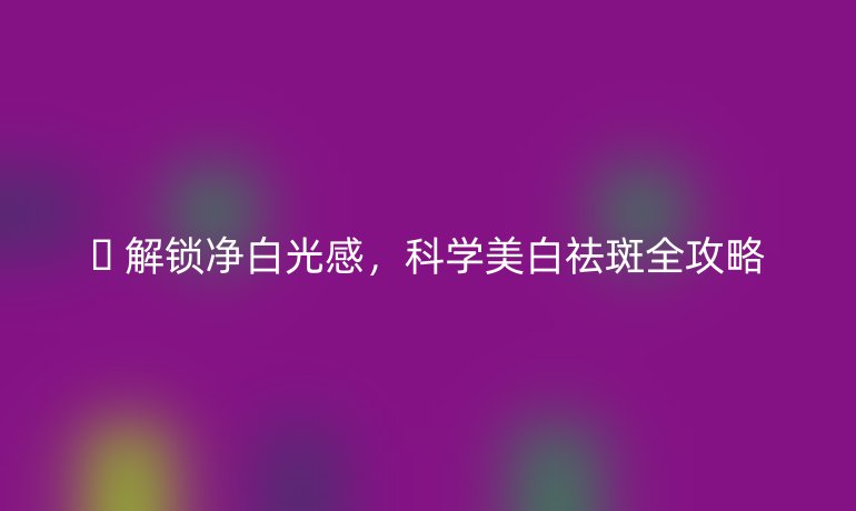 🔍 解锁净白光感，科学美白祛斑全攻略