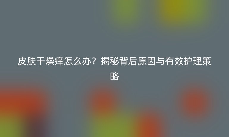 皮肤干燥痒怎么办？揭秘背后原因与有效护理策略