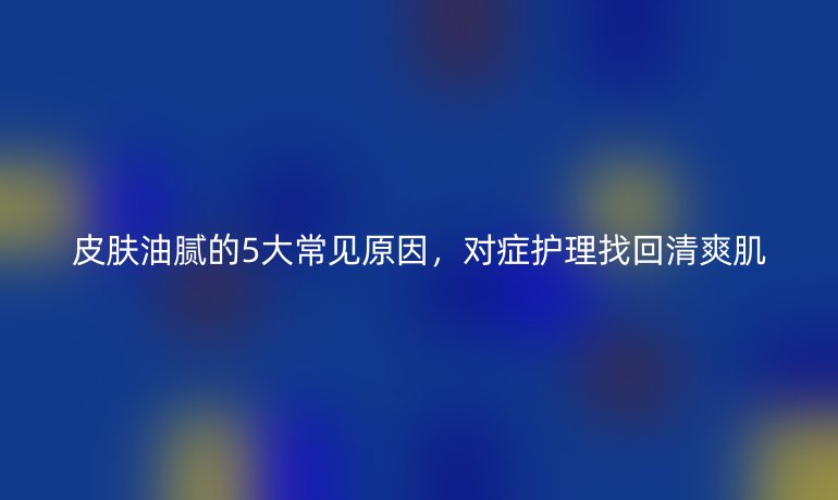 皮肤油腻的5大常见原因,对症护理找回清爽肌