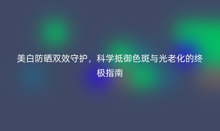 美白防晒双效守护，科学抵御色斑与光老化的终极指南