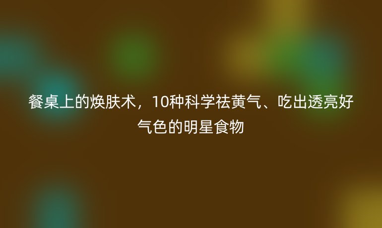 餐桌上的焕肤术，10种科学祛黄气、吃出透亮好气色的明星食物