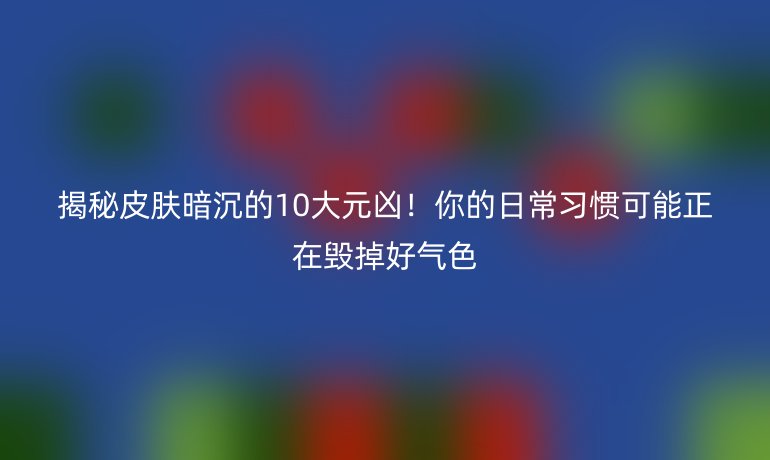 揭秘皮肤暗沉的10大元凶！你的日常习惯可能正在毁掉好气色