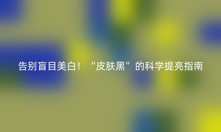 告别盲目美白！“皮肤黑”的科学提亮指南