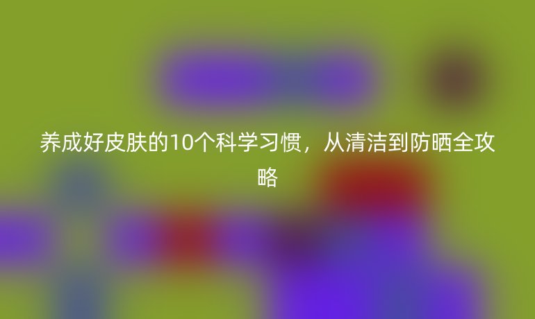 养成好皮肤的10个科学习惯，从清洁到防晒全攻略