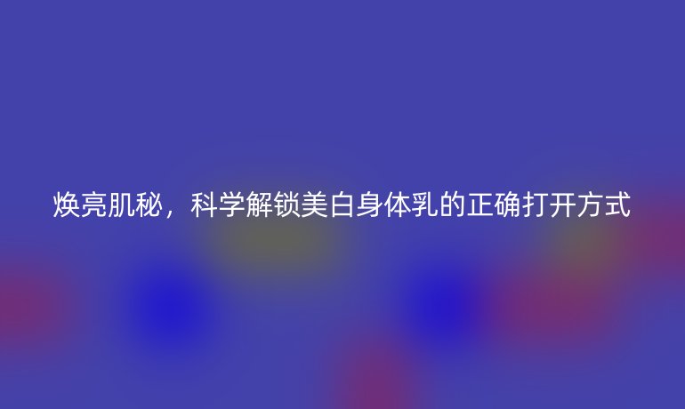 焕亮肌秘，科学解锁美白身体乳的正确打开方式