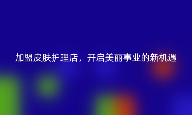 加盟皮肤护理店，开启美丽事业的新机遇