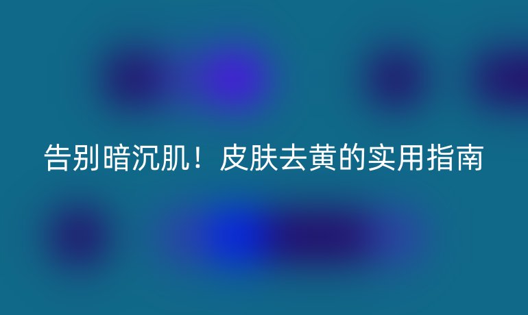 告别暗沉肌！皮肤去黄的实用指南