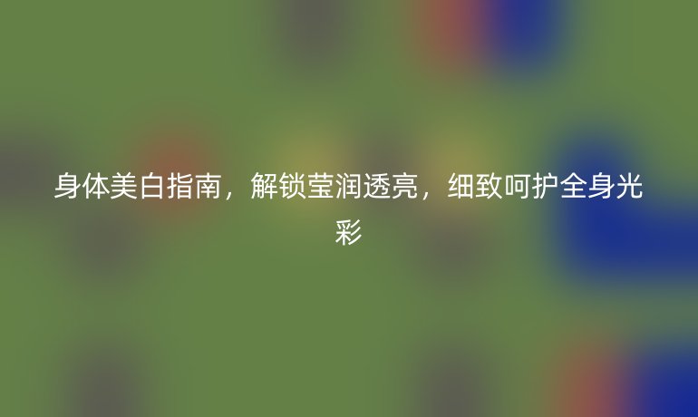 身体美白指南，解锁莹润透亮，细致呵护全身光彩