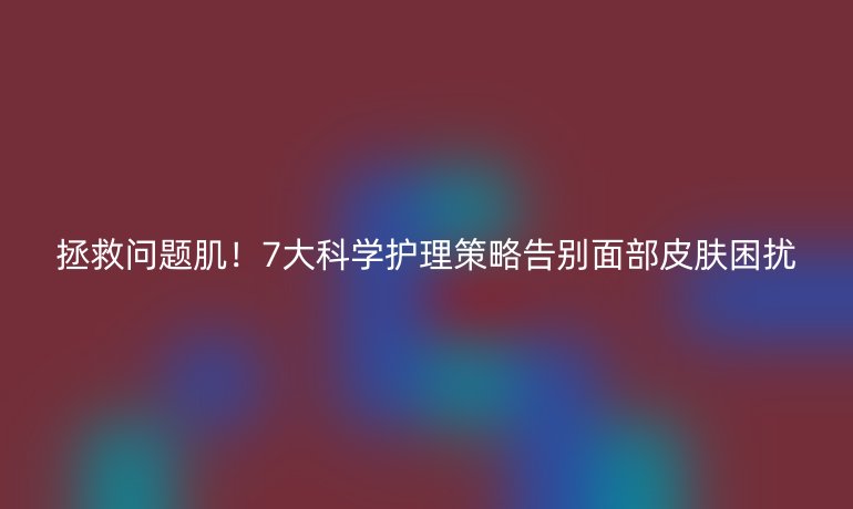 拯救问题肌!7大科学护理策略告别面部皮肤困扰