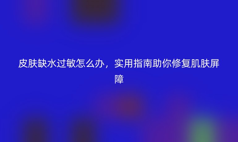 皮肤缺水过敏怎么办，实用指南助你修复肌肤屏障