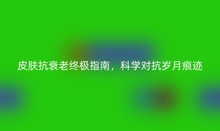 皮肤抗衰老终极指南，科学对抗岁月痕迹