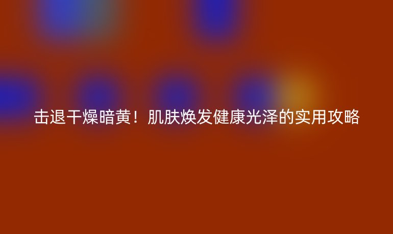 击退干燥暗黄！肌肤焕发健康光泽的实用攻略