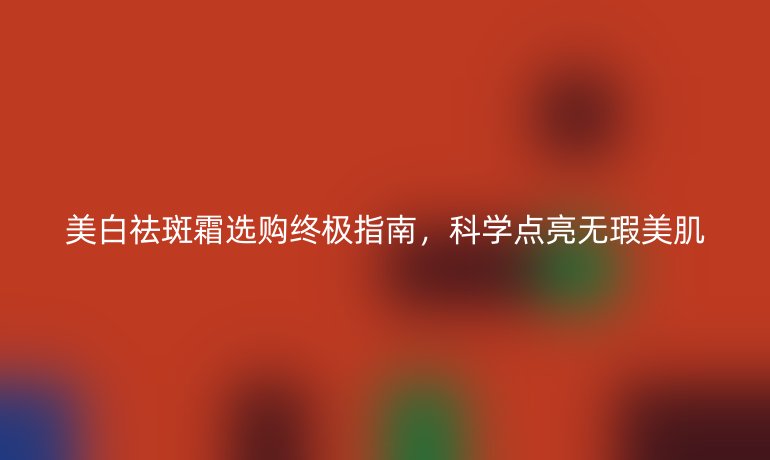 美白祛斑霜选购终极指南,科学点亮无瑕美肌