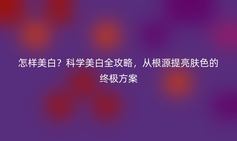 怎样美白?科学美白全攻略,从根源提亮肤色的终极方案
