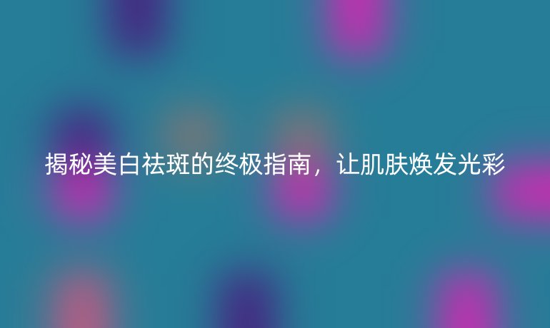 揭秘美白祛斑的终极指南，让肌肤焕发光彩