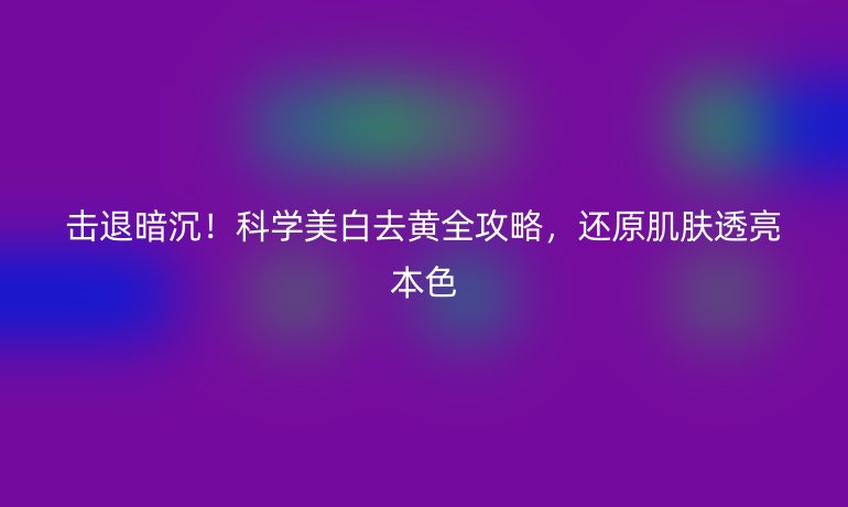 击退暗沉!科学美白去黄全攻略,还原肌肤透亮本色